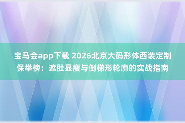 宝马会app下载 2026北京大码形体西装定制保举榜：遮肚显瘦与倒梯形轮廓的实战指南