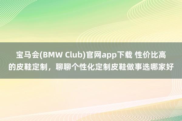 宝马会(BMW Club)官网app下载 性价比高的皮鞋定制，聊聊个性化定制皮鞋做事选哪家好