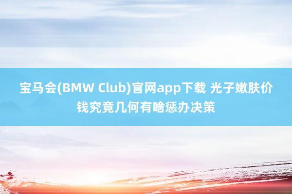 宝马会(BMW Club)官网app下载 光子嫩肤价钱究竟几何有啥惩办决策