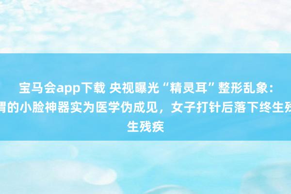 宝马会app下载 央视曝光“精灵耳”整形乱象：所谓的小脸神器实为医学伪成见，女子打针后落下终生残疾