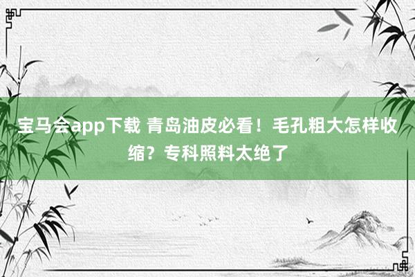 宝马会app下载 青岛油皮必看！毛孔粗大怎样收缩？专科照料太绝了