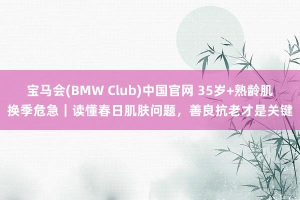 宝马会(BMW Club)中国官网 35岁+熟龄肌换季危急｜读懂春日肌肤问题，善良抗老才是关键