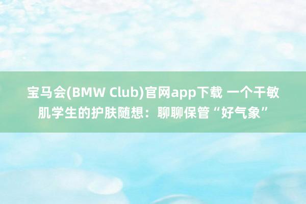 宝马会(BMW Club)官网app下载 一个干敏肌学生的护肤随想：聊聊保管“好气象”