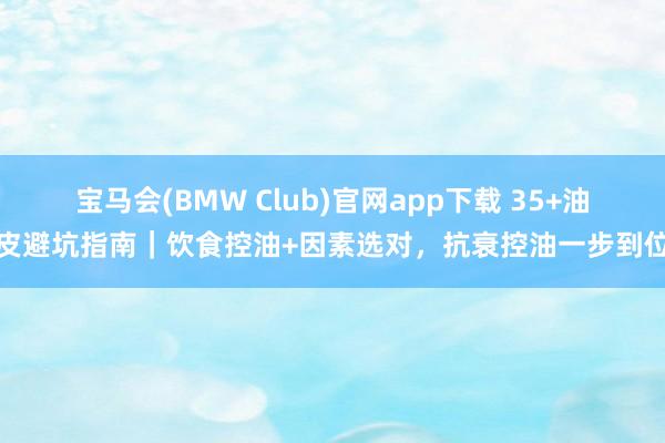 宝马会(BMW Club)官网app下载 35+油皮避坑指南｜饮食控油+因素选对，抗衰控油一步到位