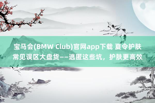宝马会(BMW Club)官网app下载 夏令护肤常见误区大盘货——逃匿这些坑，护肤更高效