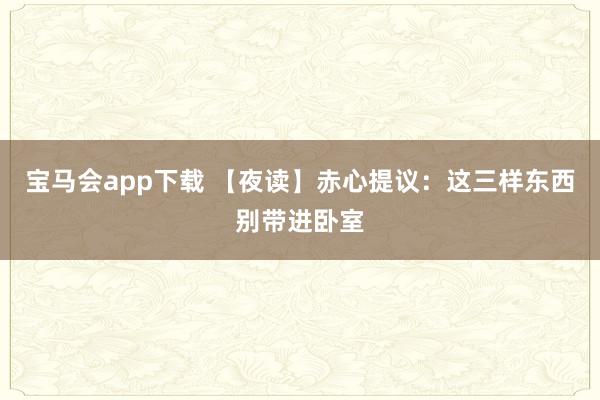 宝马会app下载 【夜读】赤心提议：这三样东西别带进卧室