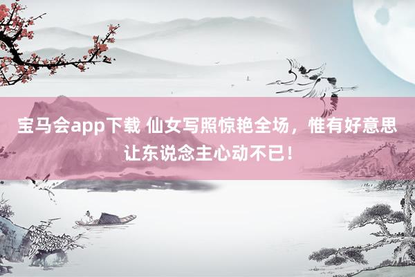 宝马会app下载 仙女写照惊艳全场，惟有好意思让东说念主心动不已！