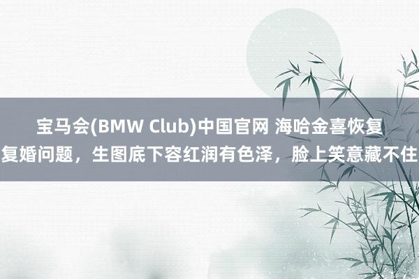 宝马会(BMW Club)中国官网 海哈金喜恢复复婚问题，生图底下容红润有色泽，脸上笑意藏不住