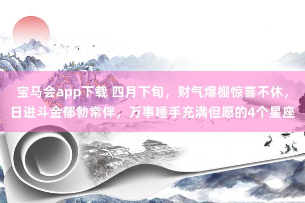 宝马会app下载 四月下旬，财气爆棚惊喜不休，日进斗金郁勃常伴，万事唾手充满但愿的4个星座