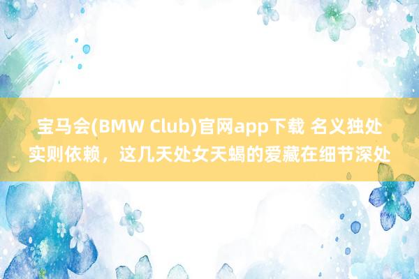 宝马会(BMW Club)官网app下载 名义独处实则依赖，这几天处女天蝎的爱藏在细节深处