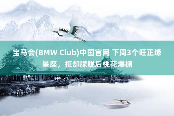 宝马会(BMW Club)中国官网 下周3个旺正缘星座，拒却朦胧后桃花爆棚