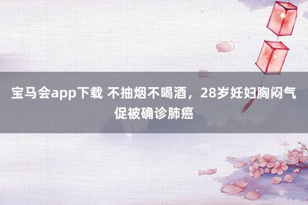 宝马会app下载 不抽烟不喝酒，28岁妊妇胸闷气促被确诊肺癌