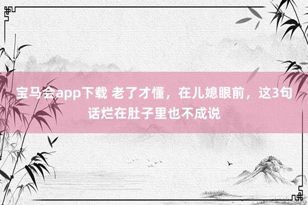 宝马会app下载 老了才懂，在儿媳眼前，这3句话烂在肚子里也不成说