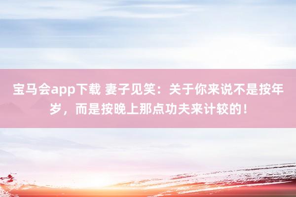 宝马会app下载 妻子见笑：关于你来说不是按年岁，而是按晚上那点功夫来计较的！