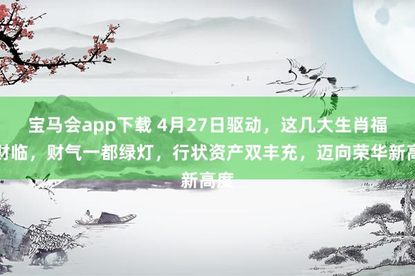 宝马会app下载 4月27日驱动，这几大生肖福满财临，财气一都绿灯，行状资产双丰充，迈向荣华新高度