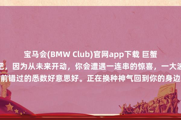 宝马会(BMW Club)官网app下载 巨蟹你今天晚上就好好睡一觉吧，因为从未来开动，你会遭遇一连串的惊喜，一大波幸福会砸到你身上，你以前错过的悉数好意思好。正在换种神气回到你的身边。那些不风物的日子就要往常了。贵东说念主，<a href=