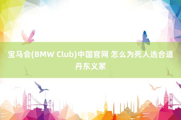 宝马会(BMW Club)中国官网 怎么为死人选合适丹东义冢