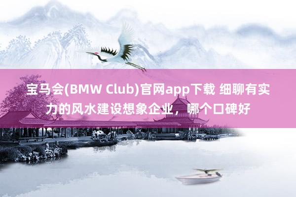 宝马会(BMW Club)官网app下载 细聊有实力的风水建设想象企业，哪个口碑好