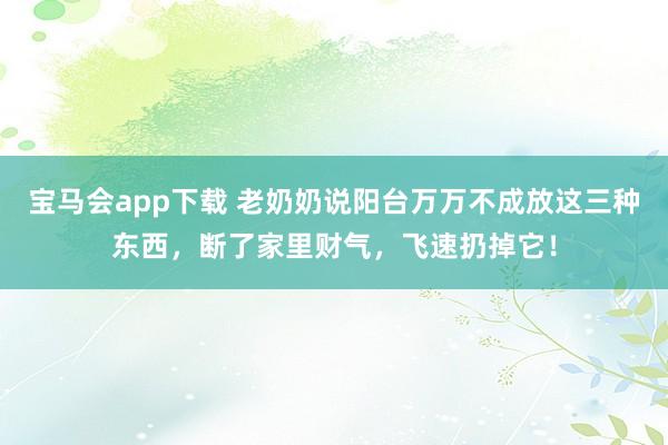 宝马会app下载 老奶奶说阳台万万不成放这三种东西，断了家里财气，飞速扔掉它！