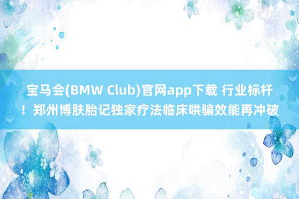 宝马会(BMW Club)官网app下载 行业标杆！郑州博肤胎记独家疗法临床哄骗效能再冲破