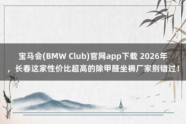 宝马会(BMW Club)官网app下载 2026年，长春这家性价比超高的除甲醛坐褥厂家别错过！