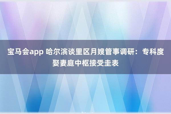 宝马会app 哈尔滨谈里区月嫂管事调研：专科度娶妻庭中枢接受圭表
