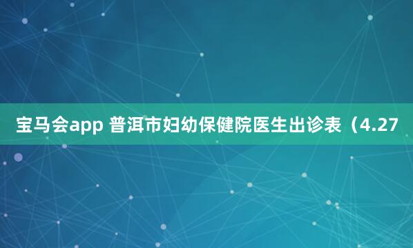 宝马会app 普洱市妇幼保健院医生出诊表（4.27