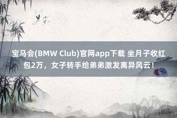 宝马会(BMW Club)官网app下载 坐月子收红包2万，女子转手给弟弟激发离异风云！