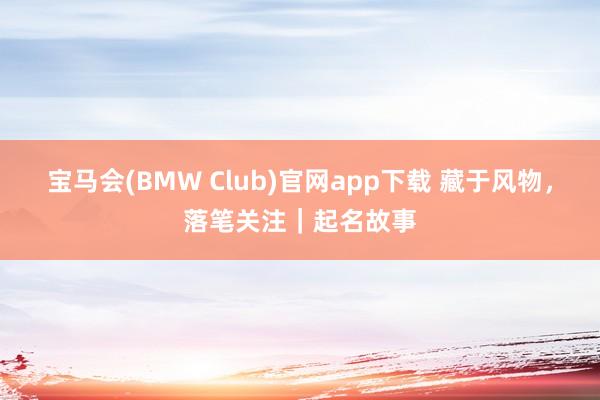 宝马会(BMW Club)官网app下载 藏于风物，落笔关注｜起名故事