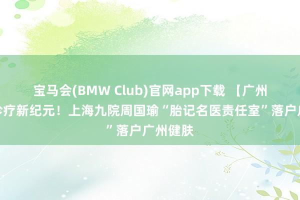 宝马会(BMW Club)官网app下载 【广州】胎记诊疗新纪元！上海九院周国瑜“胎记名医责任室”落户广州健肤