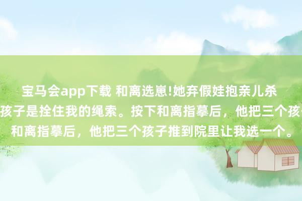 宝马会app下载 和离选崽!她弃假娃抱亲儿杀 萧绎沈清禾 侯爷以为，孩子是拴住我的绳索。按下和离指摹后，他把三个孩子推到院里让我选一个。
