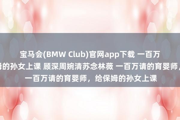 宝马会(BMW Club)官网app下载 一百万请的育婴师，给保姆的孙女上课 顾深周婉清苏念林薇 一百万请的育婴师，给保姆的孙女上课