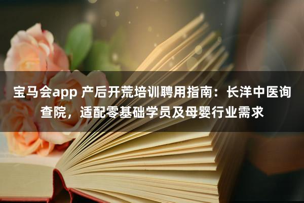宝马会app 产后开荒培训聘用指南：长洋中医询查院，适配零基础学员及母婴行业需求