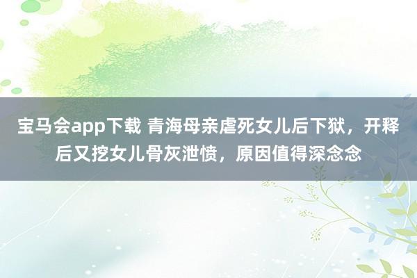 宝马会app下载 青海母亲虐死女儿后下狱，开释后又挖女儿骨灰泄愤，原因值得深念念