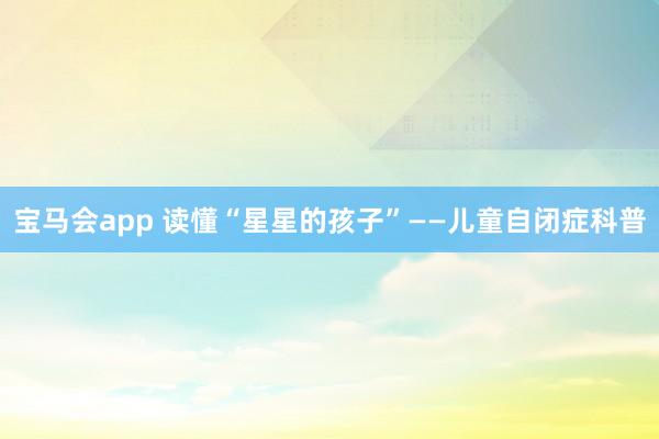 宝马会app 读懂“星星的孩子”——儿童自闭症科普