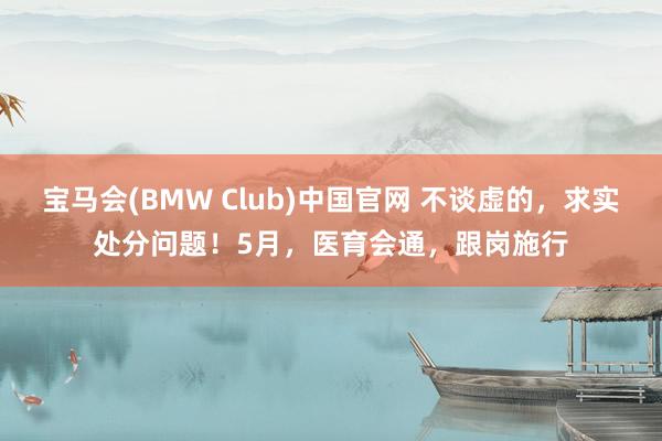 宝马会(BMW Club)中国官网 不谈虚的，求实处分问题！5月，医育会通，跟岗施行