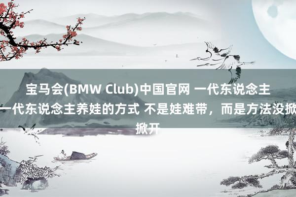 宝马会(BMW Club)中国官网 一代东说念主有一代东说念主养娃的方式 不是娃难带，而是方法没掀开