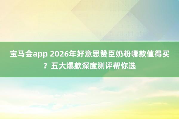 宝马会app 2026年好意思赞臣奶粉哪款值得买？五大爆款深度测评帮你选