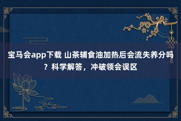 宝马会app下载 山茶辅食油加热后会流失养分吗？科学解答，冲破领会误区