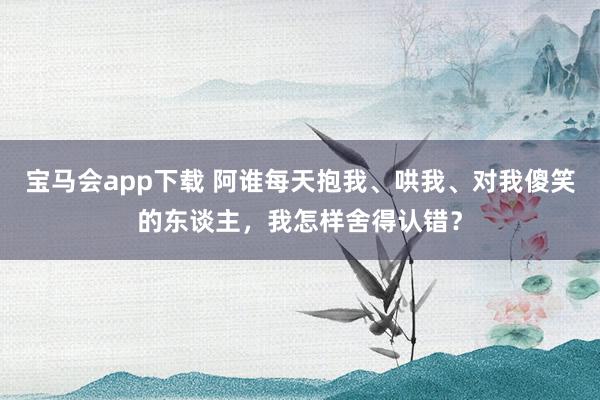 宝马会app下载 阿谁每天抱我、哄我、对我傻笑的东谈主，我怎样舍得认错？