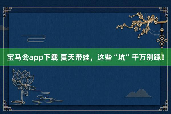 宝马会app下载 夏天带娃，这些“坑”千万别踩！