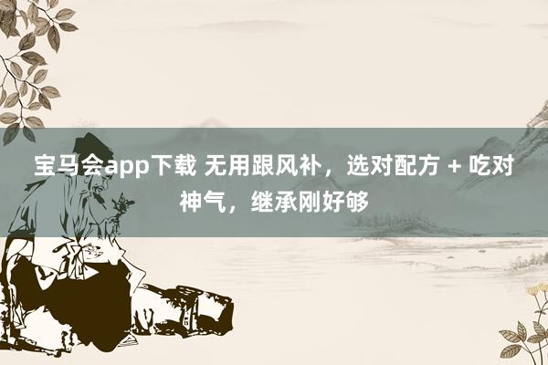 宝马会app下载 无用跟风补，选对配方 + 吃对神气，继承刚好够
