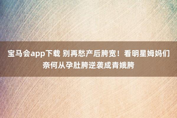 宝马会app下载 别再愁产后胯宽！看明星姆妈们奈何从孕肚胯逆袭成青娥胯