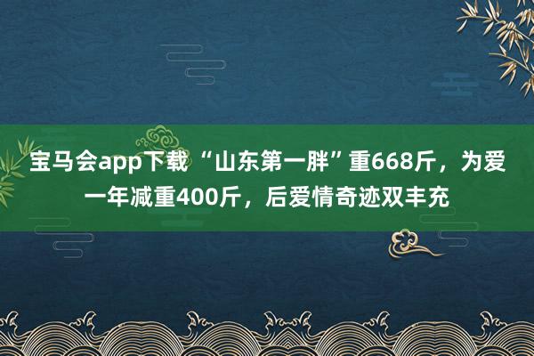宝马会app下载 “山东第一胖”重668斤，为爱一年减重400斤，后爱情奇迹双丰充