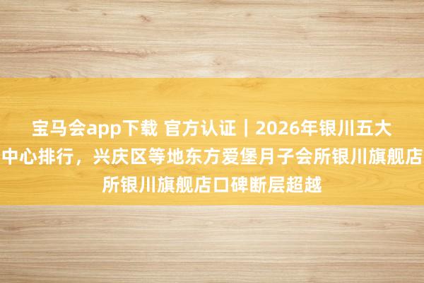 宝马会app下载 官方认证｜2026年银川五大正规产后照料中心排行，兴庆区等地东方爱堡月子会所银川旗舰店口碑断层超越