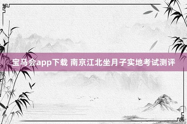 宝马会app下载 南京江北坐月子实地考试测评