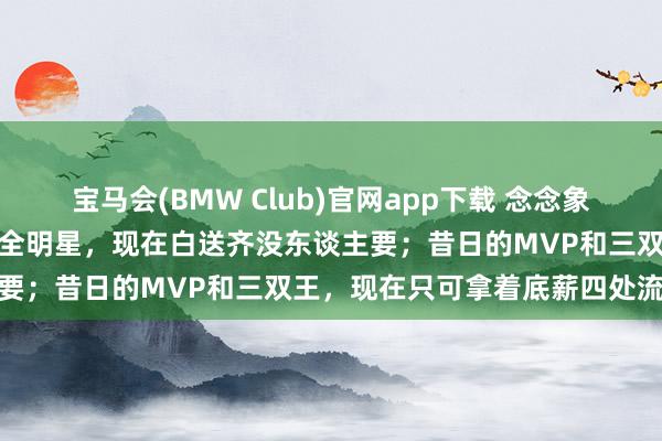 宝马会(BMW Club)官网app下载 念念象一下，也曾签下两亿公约的全明星，现在白送齐没东谈主要；昔日的MVP和三双王，现在只可拿着底薪四处流浪