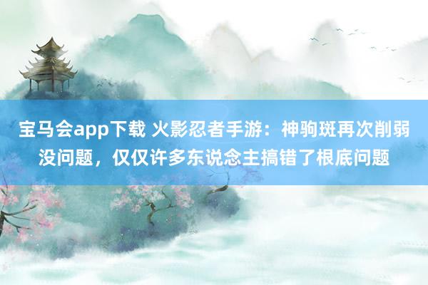 宝马会app下载 火影忍者手游：神驹斑再次削弱没问题，仅仅许多东说念主搞错了根底问题