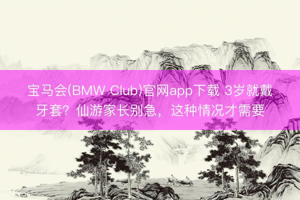 宝马会(BMW Club)官网app下载 3岁就戴牙套？仙游家长别急，这种情况才需要