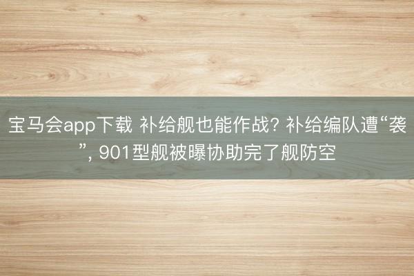宝马会app下载 补给舰也能作战? 补给编队遭“袭”， 901型舰被曝协助完了舰防空